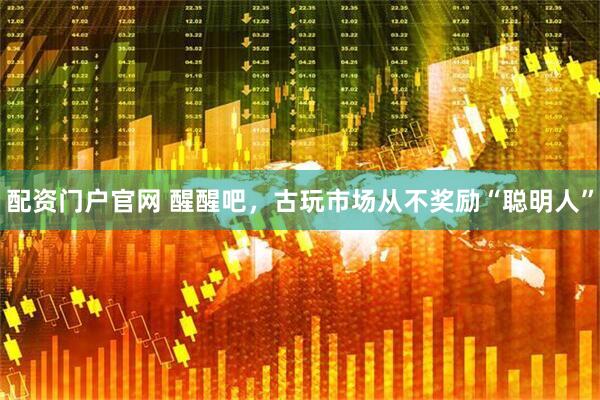 配资门户官网 醒醒吧，古玩市场从不奖励“聪明人”