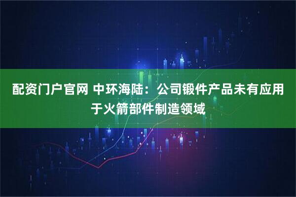 配资门户官网 中环海陆：公司锻件产品未有应用于火箭部件制造领域