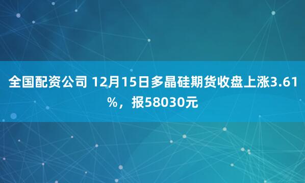 全国配资公司 12月15日多晶硅期货收盘上涨3.61%，报58030元