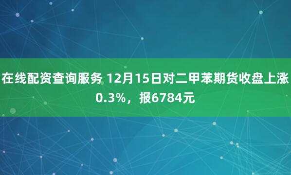 在线配资查询服务 12月15日对二甲苯期货收盘上涨0.3%，报6784元