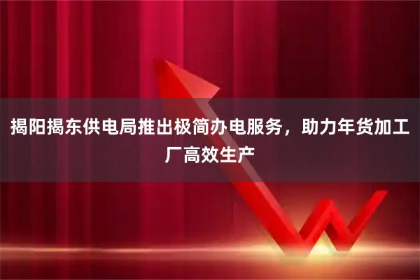 揭阳揭东供电局推出极简办电服务，助力年货加工厂高效生产