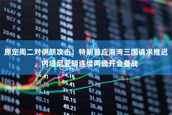 原定周二对伊朗攻击！特朗普应海湾三国请求推迟，内塔尼亚胡连续两晚开会备战