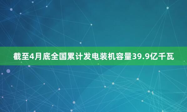 截至4月底全国累计发电装机容量39.9亿千瓦