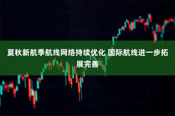 夏秋新航季航线网络持续优化 国际航线进一步拓展完善