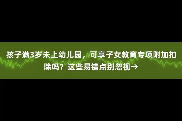 孩子满3岁未上幼儿园，可享子女教育专项附加扣除吗？这些易错点别忽视→