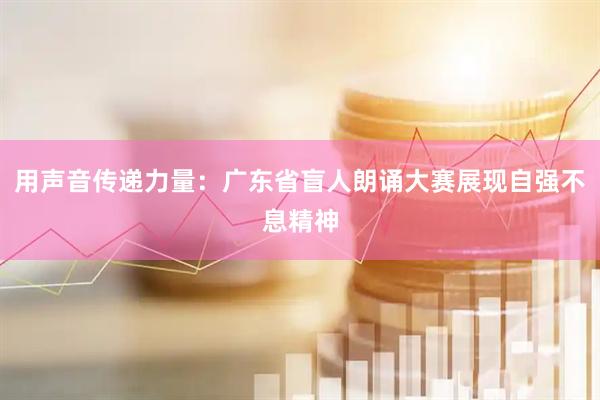 用声音传递力量：广东省盲人朗诵大赛展现自强不息精神