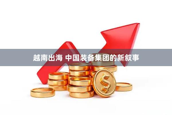 越南出海 中国装备集团的新叙事