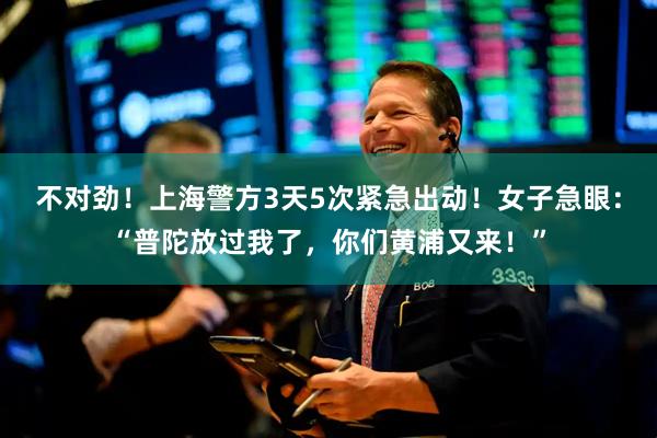 不对劲!上海警方3天5次紧急出动!女子急眼:“普陀放过我了,你们黄浦又来!”